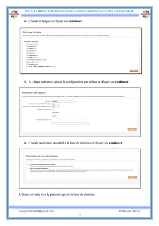 INSTALLATION ET CONFIGURATION DE LA MESSAGERIE INSTANTANNEE AVEC OPENFIRE
mamecheikh608@gmail.com Professeur: Mr Lo
11
Choisir la langue et cliquer sur continuer
A l’étape suivante, laissez la configuration par défaut et cliquer sur continuer
Choisir connexion standard à la base de données et cliquer sur continuer
L’étape suivante sera le paramétrage de la base de données.
 