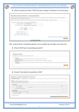 INSTALLATION ET CONFIGURATION DE LA MESSAGERIE INSTANTANNEE AVEC OPENFIRE
mamecheikh608@gmail.com Professeur: Mr Lo
12
Choisir le pilote de la base, l’URL de la base, indiquer l’utilisateur et le mot de passe
NB : avant de choisir l’utilisateur openfire, on lui a attribué des privilèges sur la base créé
Choisir LDAP pour le paramétrage du profil
Ensuite il faut donner les paramètres LDAP
 
