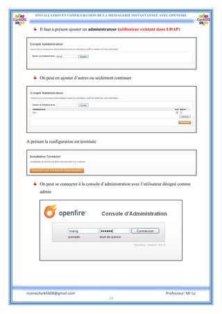 INSTALLATION ET CONFIGURATION DE LA MESSAGERIE INSTANTANNEE AVEC OPENFIRE
mamecheikh608@gmail.com Professeur: Mr Lo
14
Il faut à présent ajouter un administrateur (utilisateur existant dans LDAP)
On peut en ajouter d’autres ou seulement continuer
A présent la configuration est terminée
On peut se connecter à la console d’administration avec l’utilisateur désigné comme
admin
 