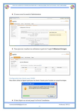INSTALLATION ET CONFIGURATION DE LA MESSAGERIE INSTANTANNEE AVEC OPENFIRE
mamecheikh608@gmail.com Professeur: Mr Lo
15
Et nous avons la console d’administration
Nous pouvons visualiser nos utilisateurs à partir de l’onglet Utilisateurs/Groupes
Configuration des clients avec SPARK
Nous allons utiliser le logiciel spark pour les clients il faudra juste l’installer en suivant les étapes
Il faut cliquer sur suivant jusqu’à la fin de l’installation
 