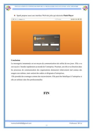 INSTALLATION ET CONFIGURATION DE LA MESSAGERIE INSTANTANNEE AVEC OPENFIRE
mamecheikh608@gmail.com Professeur: Mr Lo
19
Spark propose aussi une interface Web très jolie qui nécessite Flash Player
Conclusion
La messagerie instantanée est un moyen de communication très utilisé de nos jours. Elle a vu
son succès s’étendre rapidement au monde de l’entreprise. Pourtant, son rôle et sa fonction dans
les processus de communication des organisations demeurent relativement mal connus des
usagers eux-mêmes, mais surtout des cadres et dirigeants d’entreprises.
Elle possède des avantages comme des inconvénients. Elle peut être bénéfique à l’entreprise si
elle est utilisée à des fins professionnelles
FIN
 