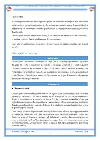 INSTALLATION ET CONFIGURATION DE LA MESSAGERIE INSTANTANNEE AVEC OPENFIRE
mamecheikh608@gmail.com Professeur: Mr Lo
2
Introduction
La messagerie instantanée ou dialogue en ligne est devenue au fil du temps un outil absolument
indispensable à toutes les entreprises si elles veulent pouvoir faire preuve de compétitivité et
de réactivité. En contrepartie il est vrai que sa gestion et son exploitation sont souvent sources
de difficultés.
La messagerie doit être accessible de partout, à tout moment, offrir des fonctions collaboratives,
et aussi de permettre l’échange plus rapide des informations.
Dans cette présentation nous allons déployer un serveur de messagerie instantanée en utilisant
openfire
Messagerie instantanée
La messagerie instantanée, le dialogue en ligne (ou le clavardage, québécisme, également
désignée par « chat », anglicisme qui signifie « bavardage », francisé en « tchat »), permet
l’échange instantané de messages textuels et de fichiers entre plusieurs personnes par
l'intermédiaire d’ordinateurs connectés au même réseau informatique, et plus communément
celui d’Internet. Contrairement au courrier électronique, ce moyen de communication permet
de conduire un dialogue interactif.
 Fonctionnement
La messagerie instantanée requiert l’emploi d’un logiciel client qui se connecte à un serveur de
messagerie instantanée. Elle diffère du courrier électronique du fait que les conversations se
déroulent instantanément (quasiment en temps réel, les contraintes temporelles n’étant pas
fortes dans ces systèmes). La plupart des services modernes offrent un système de notification
de présence, indiquant si les individus de la liste de contacts sont simultanément en ligne et leur
disponibilité pour discuter.
Dans les tout premiers programmes de messagerie instantanée, chaque lettre apparaissait chez
le destinataire dès qu’elle était tapée, et quand des lettres étaient effacées pour corriger une
faute, cela se voyait également en temps réel. Cela faisait ressembler la communication à un
coup de téléphone plutôt qu’à un échange de messages. Dans les programmes modernes de
messagerie instantanée, le destinataire ne voit le message de l’expéditeur apparaître que lorsque
celui-ci l’a validé.
Définition
Information
 