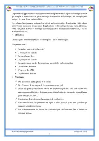 INSTALLATION ET CONFIGURATION DE LA MESSAGERIE INSTANTANNEE AVEC OPENFIRE
mamecheikh608@gmail.com Professeur: Mr Lo
3
La plupart des applications de messagerie instantanée permettent de régler un message de statut,
qui remplit la même fonction qu’un message de répondeur téléphonique, par exemple pour
indiquer la cause d’une indisponibilité.
En évoluant, la messagerie instantanée a intégré les fonctionnalités de voix et de vidéo grâce à
une webcam, mais aussi toutes sortes d’applications collaboratives (tableau blanc, édition de
texte, jeux, etc.), d’envoi de messages automatiques et de notifications (supervision, « push »
d’informations, etc.).
 Utilisation
La messagerie instantanée (MI) ne se limite pas à l’envoi de messages.
Elle permet aussi :
 De réaliser un travail collaboratif
 D’échanger des fichiers,
 De travailler en direct
 De partager des fichiers
 De prendre main sur des documents, de les modifier ou les compléter
 De discuter à plusieurs
 D’envoyer des SMS
 De piloter une webcam
 Avantages
 Des économies de téléphone et de temps,
 Des échanges de messages, de documents en temps réel
 Moins de spams (sollicitations actives des internautes par mail sans leur accord avec
des messages publicitaires de toutes sortes afin de les inciter à souscrire à des offres de
gains en ligne, de jeux...)
 L’animation de sessions de clavardage et de conférences
 Une connaissance des personnes en ligne et ainsi pouvoir poser une question qui
nécessite une réponse rapide
 Pas d’encombrement du disque dur : les messages s’effacent une fois la fenêtre du
message fermée.
 