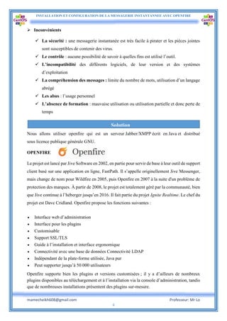 INSTALLATION ET CONFIGURATION DE LA MESSAGERIE INSTANTANNEE AVEC OPENFIRE
mamecheikh608@gmail.com Professeur: Mr Lo
4
 Inconvénients
 La sécurité : une messagerie instantanée est très facile à pirater et les pièces jointes
sont susceptibles de contenir des virus.
 Le contrôle : aucune possibilité de savoir à quelles fins est utilisé l’outil.
 L’incompatibilité des différents logiciels, de leur version et des systèmes
d’exploitation
 La compréhension des messages : limite du nombre de mots, utilisation d’un langage
abrégé
 Les abus : l’usage personnel
 L’absence de formation : mauvaise utilisation ou utilisation partielle et donc perte de
temps
Nous allons utiliser openfire qui est un serveur Jabber/XMPP écrit en Java et distribué
sous licence publique générale GNU.
OPENFIRE
Le projet est lancé par Jive Software en 2002, en partie pour servir de base à leur outil de support
client basé sur une application en ligne, FastPath. Il s’appelle originellement Jive Messenger,
mais change de nom pour Wildfire en 2005, puis Openfire en 2007 à la suite d'un problème de
protection des marques. À partir de 2008, le projet est totalement géré par la communauté, bien
que Jive continue à l’héberger jusqu’en 2016. Il fait partie du projet Ignite Realtime. Le chef du
projet est Dave Cridland. Openfire propose les fonctions suivantes :
 Interface web d’administration
 Interface pour les plugins
 Customisable
 Support SSL/TLS
 Guide à l’installation et interface ergonomique
 Connectivité avec une base de données Connectivité LDAP
 Indépendant de la plate-forme utilisée, Java pur
 Peut supporter jusqu’à 50 000 utilisateurs
Openfire supporte bien les plugins et versions customisées ; il y a d’ailleurs de nombreux
plugins disponibles au téléchargement et à l’installation via la console d’administration, tandis
que de nombreuses installations présentent des plugins sur-mesure.
Solution
 