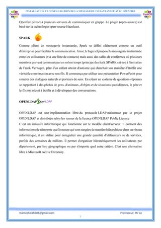INSTALLATION ET CONFIGURATION DE LA MESSAGERIE INSTANTANNEE AVEC OPENFIRE
mamecheikh608@gmail.com Professeur: Mr Lo
5
Openfire permet à plusieurs serveurs de communiquer en grappe. Le plugin (open-source) est
basé sur la technologie open-source Hazelcast.
SPARK
Comme client de messagerie instantanée, Spark se défini clairement comme un outil
d'entreprise pour faciliter la communication. Ainsi, le logiciel propose la messagerie instantanée
entre les utilisateurs (via une liste de contacts) mais aussi des salles de conférence où plusieurs
membres peuvent communiquer en même temps (principe du chat). SPARK est née à l'initiative
de Frank Verhagen, père d'un enfant atteint d'autisme qui cherchait une manière d'établir une
véritable conversation avec son fils. Il commença par utiliser une présentation PowerPoint pour
simuler des dialogues naturels et porteurs de sens. En créant un système de questions-réponses
se rapportant à des photos de gens, d'animaux, d'objets et de situations quotidiennes, le père et
le fils ont réussi à établir et à développer des conversations.
OPENLDAP
OPENLDAP est une implémentation libre du protocole LDAP maintenue par le projet
OPENLDAP et distribuée selon les termes de la licence OPENLDAP Public Licence
C’est un annuaire informatique qui fonctionne sur le modèle client/serveur. Il contient des
informations de n'importe quelle nature qui sont rangées de manière hiérarchique dans un réseau
informatique, il est utilisé pour enregistrer une grande quantité d'utilisateurs ou de services,
parfois des centaines de milliers. Il permet d'organiser hiérarchiquement les utilisateurs par
département, par lieu géographique ou par n'importe quel autre critère. C'est une alternative
libre à Microsoft Active Directory.
 