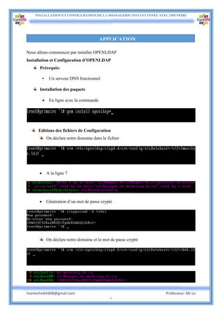 INSTALLATION ET CONFIGURATION DE LA MESSAGERIE INSTANTANNEE AVEC OPENFIRE
mamecheikh608@gmail.com Professeur: Mr Lo
6
Nous allons commencer par installer OPENLDAP
Installation et Configuration d’OPENLDAP
Prérequis:
• Un serveur DNS fonctionnel
Installation des paquets
 En ligne avec la commande
Editions des fichiers de Configuration
On déclare notre domaine dans le fichier
 A la ligne 7
 Génération d’un mot de passe crypté
On déclare notre domaine et le mot de passe crypté
APPLICATION
 