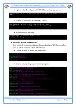 INSTALLATION ET CONFIGURATION DE LA MESSAGERIE INSTANTANNEE AVEC OPENFIRE
mamecheikh608@gmail.com Professeur: Mr Lo
7
copier le fichier de configuration DB_CONFIG.example en le renommant
Modifier les propriétaires du fichier DB-CONFIG
Redémarrage du service slapd
Création d’éléments pour l’annuaire
Il est possible de mettre tous les éléments dans un même fichier ldif. Mais nous allons
créer les fichiers de manière séparée et hiérarchisée.
Création du fichier de la base : vim /root/base.ldif
Création du fichier des groupes : vim /root/groupe.ldif
 