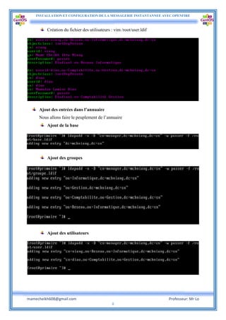 INSTALLATION ET CONFIGURATION DE LA MESSAGERIE INSTANTANNEE AVEC OPENFIRE
mamecheikh608@gmail.com Professeur: Mr Lo
8
Création du fichier des utilisateurs : vim /root/user.ldif
Ajout des entrées dans l’annuaire
Nous allons faire le peuplement de l’annuaire
Ajout de la base
Ajout des groupes
Ajout des utilisateurs
 