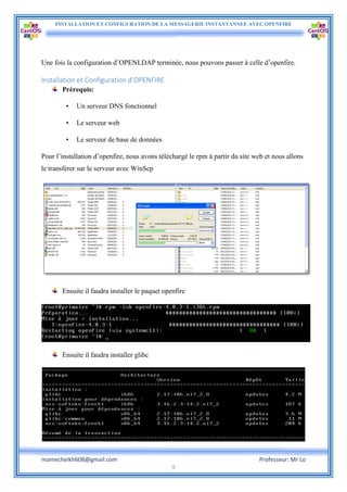INSTALLATION ET CONFIGURATION DE LA MESSAGERIE INSTANTANNEE AVEC OPENFIRE
mamecheikh608@gmail.com Professeur: Mr Lo
9
Une fois la configuration d’OPENLDAP terminée, nous pouvons passer à celle d’openfire.
Installation et Configuration d’OPENFIRE
Prérequis:
• Un serveur DNS fonctionnel
• Le serveur web
• Le serveur de base de données
Pour l’installation d’openfire, nous avons téléchargé le rpm à partir du site web et nous allons
le transférer sur le serveur avec WinScp
Ensuite il faudra installer le paquet openfire
Ensuite il faudra installer glibc
 