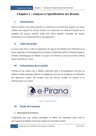 Projet Fin d’Études Chapitre 1 : Analyses et Spécifications des Besoins
3 Institut Supérieur d’Études Technologiques de Mahdia 2015/2016
Chapitre 1 : Analyses et Spécifications des Besoins
I. Introduction
Dans ce chapitre, nous allons présenter en premier lieu la société dans laquelle nous avons
effectué notre stage de fin d’étude. Ensuite, nous allons faire une étude de l’existant sur les
modalités des travaux actuelles. Enfin nous allons spécifier l'ensemble des besoins
fonctionnels et non fonctionnels liés à notre application.
II. Cadre du projet
Le projet entre dans le cadre de préparation de stage de fin d'études pour l'obtention de la
licence appliquée en Développement des Systèmes d’Information (DSI) de l'Institut Supérieur
d’Études Technologiques de Mahdia. Ce projet a été effectué au sein de la société e-Pirana
durant la période du 4 mois.
III. Présentation de la société
e-Pirana est une startup situe à Mahdia, spécialisée dans le développement web pour les
différents médias (desktops, tablettes et smartphones) ainsi qu’à la conception et la réalisation
des applications mobile. Elle propose aussi des services d’audits, de conseils et de
référencements à ses clients.
Figure 1 : Logo de la société
IV. Étude de l’existant
1. Description de l’existant
L’application que nous voulons développer est dédiée aux utilisateurs ayant visité le
gouvernement de Mahdia ou bien qui souhaite la visiter dans la future.
 