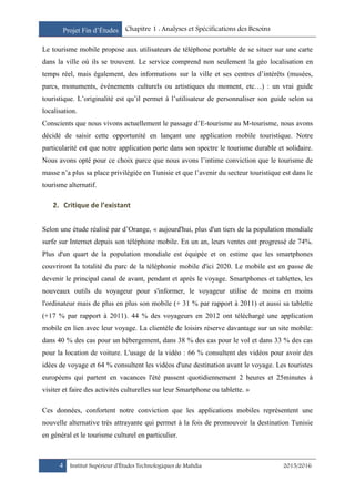 Projet Fin d’Études Chapitre 1 : Analyses et Spécifications des Besoins
4 Institut Supérieur d’Études Technologiques de Mahdia 2015/2016
Le tourisme mobile propose aux utilisateurs de téléphone portable de se situer sur une carte
dans la ville où ils se trouvent. Le service comprend non seulement la géo localisation en
temps réel, mais également, des informations sur la ville et ses centres d’intérêts (musées,
parcs, monuments, événements culturels ou artistiques du moment, etc…) : un vrai guide
touristique. L’originalité est qu’il permet à l’utilisateur de personnaliser son guide selon sa
localisation.
Conscients que nous vivons actuellement le passage d’E-tourisme au M-tourisme, nous avons
décidé de saisir cette opportunité en lançant une application mobile touristique. Notre
particularité est que notre application porte dans son spectre le tourisme durable et solidaire.
Nous avons opté pour ce choix parce que nous avons l’intime conviction que le tourisme de
masse n’a plus sa place privilégiée en Tunisie et que l’avenir du secteur touristique est dans le
tourisme alternatif.
2. Critique de l’existant
Selon une étude réalisé par d’Orange, « aujourd'hui, plus d'un tiers de la population mondiale
surfe sur Internet depuis son téléphone mobile. En un an, leurs ventes ont progressé de 74%.
Plus d'un quart de la population mondiale est équipée et on estime que les smartphones
couvriront la totalité du parc de la téléphonie mobile d'ici 2020. Le mobile est en passe de
devenir le principal canal de avant, pendant et après le voyage. Smartphones et tablettes, les
nouveaux outils du voyageur pour s'informer, le voyageur utilise de moins en moins
l'ordinateur mais de plus en plus son mobile (+ 31 % par rapport à 2011) et aussi sa tablette
(+17 % par rapport à 2011). 44 % des voyageurs en 2012 ont téléchargé une application
mobile en lien avec leur voyage. La clientèle de loisirs réserve davantage sur un site mobile:
dans 40 % des cas pour un hébergement, dans 38 % des cas pour le vol et dans 33 % des cas
pour la location de voiture. L'usage de la vidéo : 66 % consultent des vidéos pour avoir des
idées de voyage et 64 % consultent les vidéos d'une destination avant le voyage. Les touristes
européens qui partent en vacances l'été passent quotidiennement 2 heures et 25minutes à
visiter et faire des activités culturelles sur leur Smartphone ou tablette. »
Ces données, confortent notre conviction que les applications mobiles représentent une
nouvelle alternative très attrayante qui permet à la fois de promouvoir la destination Tunisie
en général et le tourisme culturel en particulier.
 