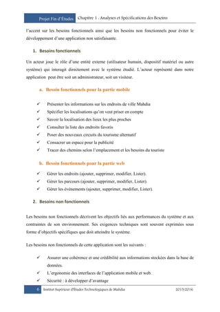 Projet Fin d’Études Chapitre 1 : Analyses et Spécifications des Besoins
6 Institut Supérieur d’Études Technologiques de Mahdia 2015/2016
l’accent sur les besoins fonctionnels ainsi que les besoins non fonctionnels pour éviter le
développement d’une application non satisfaisante.
1. Besoins fonctionnels
Un acteur joue le rôle d’une entité externe (utilisateur humain, dispositif matériel ou autre
système) qui interagit directement avec le système étudié. L’acteur représenté dans notre
application peut être soit un administrateur, soit un visiteur.
a. Besoin fonctionnels pour la partie mobile
 Présenter les informations sur les endroits de ville Mahdia
 Spécifier les localisations qu’on veut priser en compte
 Savoir la localisation des lieux les plus proches
 Consulter la liste des endroits favoris
 Poser des nouveaux circuits du tourisme alternatif
 Consacrer un espace pour la publicité
 Tracer des chemins selon l’emplacement et les besoins du touriste
b. Besoin fonctionnels pour la partie web
 Gérer les endroits (ajouter, supprimer, modifier, Lister).
 Gérer les parcours (ajouter, supprimer, modifier, Lister).
 Gérer les événements (ajouter, supprimer, modifier, Lister).
2. Besoins non fonctionnels
Les besoins non fonctionnels décrivent les objectifs liés aux performances du système et aux
contraintes de son environnement. Ses exigences techniques sont souvent exprimées sous
forme d’objectifs spécifiques que doit atteindre le système.
Les besoins non fonctionnels de cette application sont les suivants :
 Assurer une cohérence et une crédibilité aux informations stockées dans la base de
données.
 L’ergonomie des interfaces de l’application mobile et web.
 Sécurité : à développer d’avantage
 