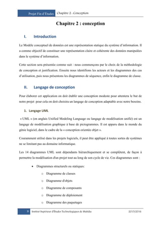 Projet Fin d’Études Chapitre 2 : Conception
9 Institut Supérieur d’Études Technologiques de Mahdia 2015/2016
Chapitre 2 : conception
I. Introduction
Le Modèle conceptuel de données est une représentation statique du système d’information. Il
a comme objectif de constituer une représentation claire et cohérente des données manipulées
dans le système d’information.
Cette section sera présentée comme suit : nous commençons par le choix de la méthodologie
de conception et justification. Ensuite nous identifions les acteurs et les diagrammes des cas
d’utilisation, puis nous présentons les diagrammes de séquence, enfin le diagramme de classe.
II. Langage de conception
Pour élaborer cet application on doit établir une conception modeste pour attentera le but de
notre projet pour cela on doit choisira un langage de conception adaptable avec notre besoins.
1. Langage UML
« UML » (en anglais Unified Modeling Language ou langage de modélisation unifié) est un
langage de modélisation graphique à base de pictogrammes. Il est apparu dans le monde du
génie logiciel, dans le cadre de la « conception orientée objet ».
Couramment utilisé dans les projets logiciels, il peut être appliqué à toutes sortes de systèmes
ne se limitant pas au domaine informatique.
Les 14 diagrammes UML sont dépendants hiérarchiquement et se complètent, de façon à
permettre la modélisation d'un projet tout au long de son cycle de vie. Ces diagrammes sont :
 Diagrammes structurels ou statiques:
o Diagramme de classes
o Diagramme d'objets
o Diagramme de composants
o Diagramme de déploiement
o Diagramme des paquetages
 