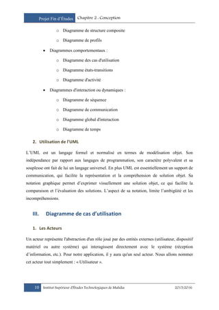 Projet Fin d’Études Chapitre 2 : Conception
10 Institut Supérieur d’Études Technologiques de Mahdia 2015/2016
o Diagramme de structure composite
o Diagramme de profils
 Diagrammes comportementaux :
o Diagramme des cas d'utilisation
o Diagramme états-transitions
o Diagramme d'activité
 Diagrammes d'interaction ou dynamiques :
o Diagramme de séquence
o Diagramme de communication
o Diagramme global d'interaction
o Diagramme de temps
2. Utilisation de l’UML
L’UML est un langage formel et normalisé en termes de modélisation objet. Son
indépendance par rapport aux langages de programmation, son caractère polyvalent et sa
souplesse ont fait de lui un langage universel. En plus UML est essentiellement un support de
communication, qui facilite la représentation et la compréhension de solution objet. Sa
notation graphique permet d’exprimer visuellement une solution objet, ce qui facilite la
comparaison et l’évaluation des solutions. L’aspect de sa notation, limite l’ambigüité et les
incompréhensions.
III. Diagramme de cas d’utilisation
1. Les Acteurs
Un acteur représente l'abstraction d'un rôle joué par des entités externes (utilisateur, dispositif
matériel ou autre système) qui interagissent directement avec le système (réception
d’information, etc.). Pour notre application, il y aura qu'un seul acteur. Nous allons nommer
cet acteur tout simplement : « Utilisateur ».
 