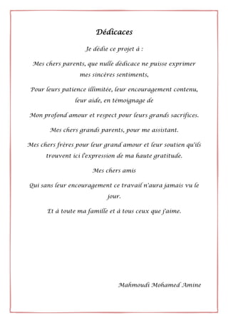 Dédicaces
Je dédie ce projet à :
Mes chers parents, que nulle dédicace ne puisse exprimer
mes sincères sentiments,
Pour leurs patience illimitée, leur encouragement contenu,
leur aide, en témoignage de
Mon profond amour et respect pour leurs grands sacrifices.
Mes chers grands parents, pour me assistant.
Mes chers frères pour leur grand amour et leur soutien qu'ils
trouvent ici l'expression de ma haute gratitude.
Mes chers amis
Qui sans leur encouragement ce travail n'aura jamais vu le
jour.
Et à toute ma famille et à tous ceux que j'aime.
Mahmoudi Mohamed Amine
 