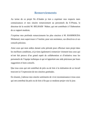 Remerciements
Au terme de ce projet fin d’études je tien a exprimer mes respects mais
connaissances et mes sincère remerciement au personnels du E-Pirana, le
directeur de la société M. BELHADJ Maher, qui ont contribués à l’élaboration
de ce rapport modeste.
J’exprime mes profonds remerciements les plus sincères à M. HAMMOUDA
Mohamed, mon superviseur à l’institut, pour son assistance, ses directives et ses
conseils précieux.
Ainsi ceux qui mon aidées durant cette période pour effectuer mon projet dans
les meilleurs conditions, et je tiens également à remercier virement tous ceux qui
m’ont fait preuve d’un grand esprit de collaboration et d’initiative tous les
personnels de l’équipe technique et qui m’apportent une aide précieuse par leurs
suggestion et leurs conseils.
Que tous ceux qui ont contribué de près ou de loin à la réalisation de ce travail
trouvent ici l’expression de nos sincères gratitudes.
En résumé, j’adresse mes sincère sentiments de vivre reconnaissance à tous ceux
qui ont contribué du près ou de loin à fin que ce modeste projet voie le jour.
 