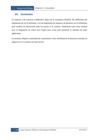 Projet Fin d’Études Chapitre 2 : Conception
24 Institut Supérieur d’Études Technologiques de Mahdia 2015/2016
VII. Conclusion
Ce chapitre a été consacré à différentes étapes de la conception détaillée. Du raffinement du
diagramme de cas d’utilisation, vers du diagramme de séquence de plusieurs cas d’utilisations
pour montrer les interactions entre les acteurs et le système. Finalement nous avons terminé
avec le diagramme de classe avec lequel nous avons pour présenter la structure de notre
application.
Le prochain chapitre contiendra des explications et des clarifications de plusieurs concepts en
rapport avec le contexte de notre travail.
 