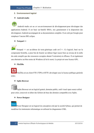 Projet Fin d’Études Chapitre 3 : Réalisation
27 Institut Supérieur d’Études Technologiques de Mahdia 2015/2016
2. Environnement logiciel
 Android studio
Android studio est un est un environnement de développement pour développer des
applications Android. Il est basé sur IntelliJ IDEA, mis gratuitement à la disposition des
développeurs Android accompagné de sa documentation complète. Il est créé par Google pour
remplacer l’ancien IDE eclipse.
 Notepad ++
Notepad ++ est un éditeur de texte générique codé en C++. Ce logiciel, basé sur la
composante Scintilla, a pour but de fournir un éditeur léger (aussi bien au niveau de la taille
du code compilé que des ressources occupées durant l’exécution) et efficace. Il est également
une alternative au bloc-notes de Windows (d’où le nom). Le projet est sous licence GPL.
 FileZilla
FileZilla est un client FTP, FTPS et SFTP, développé sous la licence publique générale
GNU.
 Sqlite Browser
Sqlite Browser est un logiciel gratuit, domaine public, outil visuel open source utilisé
pour créer, concevoir et éditer des fichiers de base des données compatible avec Sqlite.
 Power Designer
Power Designer est un logiciel de conception créé par la société Sybase, qui permet de
modéliser les traitements informatique en utilisent les diagrammes UML.
 