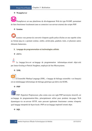 Projet Fin d’Études Chapitre 3 : Réalisation
28 Institut Supérieur d’Études Technologiques de Mahdia 2015/2016
 WampServer
WampServer est une plateforme de développement Web de type WAMP, permettant
de faire fonctionner localement (sans se connecter à un serveur externe) des scripts PHP.
 Iconion
Iconion vous permet de convertir n'importe quelle police d'icône en une superbe icône
au format png en y ajoutant couleur, ombre, arrière-plan, gradient, traits, et plusieurs autres
éléments fantaisistes.
3. Langage de programmation et technologies utilisés
 JAVA
Le langage Java est un langage de programmation informatique orienté objet créé
par James Gosling et Patrick Naughton, employés de Sun Microsystems.
 XML
L'Extensible Markup Language (XML, « langage de balisage extensible » en français)
est un métalangage informatique de balisage générique qui dérive du SGML.
 PHP
PHP: Hypertext Preprocessor, plus connu sous son sigle PHP (acronyme récursif), est
un langage de programmation libre, principalement utilisé pour produire des pages Web
dynamiques via un serveur HTTP, mais pouvant également fonctionner comme n'importe
quel langage interprété de façon locale. PHP est un langage impératif orienté objet.
 SQL
 