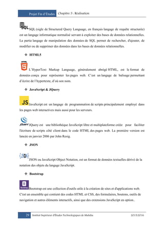 Projet Fin d’Études Chapitre 3 : Réalisation
29 Institut Supérieur d’Études Technologiques de Mahdia 2015/2016
SQL (sigle de Structured Query Language, en français langage de requête structurée)
est un langage informatique normalisé servant à exploiter des bases de données relationnelles.
La partie langage de manipulation des données de SQL permet de rechercher, d'ajouter, de
modifier ou de supprimer des données dans les bases de données relationnelles.
 HTML5
L’HyperText Markup Language, généralement abrégé HTML, est le format de
données conçu pour représenter les pages web. C’est un langage de balisage permettant
d’écrire de l’hypertexte, d’où son nom.
 JavaScript & JQuery
JavaScript est un langage de programmation de scripts principalement employé dans
les pages web interactives mais aussi pour les serveurs.
JQuery est une bibliothèque JavaScript libre et multiplateforme créée pour faciliter
l'écriture de scripts côté client dans le code HTML des pages web. La première version est
lancée en janvier 2006 par John Resig.
 JSON
JSON ou JavaScript Object Notation, est un format de données textuelles dérivé de la
notation des objets du langage JavaScript.
 Bootstrap
Bootstrap est une collection d'outils utile à la création de sites et d'applications web.
C'est un ensemble qui contient des codes HTML et CSS, des formulaires, boutons, outils de
navigation et autres éléments interactifs, ainsi que des extensions JavaScript en option..
 