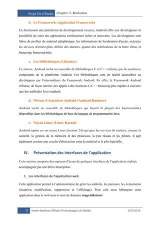 Projet Fin d’Études Chapitre 3 : Réalisation
31 Institut Supérieur d’Études Technologiques de Mahdia 2015/2016
b. Le Framework (Application Framework)
En fournissant une plateforme de développement ouverte, Android offre aux développeurs la
possibilité de créer des applications extrêmement riches et innovants. Les développeurs sont
libres de profiter du matériel périphérique, les informations de localisation d'accès, exécutez
les services d'arrière-plan, définir des alarmes, ajouter des notifications de la barre d'état, et
beaucoup, beaucoup plus.
c. Les bibliothèques (Libraires)
En interne, Android inclut un ensemble de bibliothèques C et C++ utilisées par de nombreux
composants de la plateforme Android. Ces bibliothèques sont en réalité accessibles au
développeur par l'intermédiaire du Framework Android. En effet, le Framework Android
effectue, de façon interne, des appels à des fonctions C/C++ beaucoup plus rapides à exécuter
que des méthodes Java standard.
d. Moteur d’exécution Android (Android Runtime)
Android inclut un ensemble de bibliothèques qui fournit la plupart des fonctionnalités
disponibles dans les bibliothèques de base du langage de programmation Java.
e. Noyau Linux (Linux Karnel)
Android repose sur un noyau Linux (version 2.6) qui gère les services du système, comme la
sécurité, la gestion de la mémoire et des processus, la pile réseau et les pilotes. Il agit
également comme une couche d'abstraction entre le matériel et la pile logicielle.
IV. Présentation des interfaces de l’application
Cette section comporte des captures d’écran de quelques interfaces de l’application réalisée
accompagnée par une brève description.
1. Les interfaces de l’application web
Cette application permet à l’administrateur de gérer les endroits, les parcours, les évènements
(insertion, modification, suppression et l’affichage). Pour cela nous hébergons cette
application dans le web sous le nom de domaine stage.lelkol.net
 