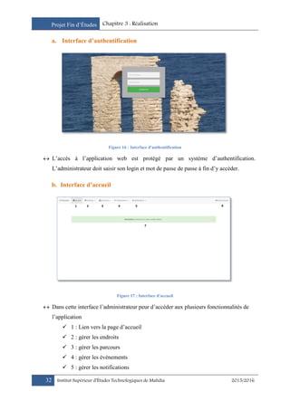 Projet Fin d’Études Chapitre 3 : Réalisation
32 Institut Supérieur d’Études Technologiques de Mahdia 2015/2016
a. Interface d’authentification
Figure 16 : Interface d'authentification
 L’accès à l’application web est protégé par un système d’authentification.
L’administrateur doit saisir son login et mot de passe de passe à fin d’y accéder.
b. Interface d’accueil
Figure 17 : Interface d'accueil
 Dans cette interface l’administrateur peur d’accéder aux plusieurs fonctionnalités de
l’application
 1 : Lien vers la page d’accueil
 2 : gérer les endroits
 3 : gérer les parcours
 4 : gérer les événements
 5 : gérer les notifications
 