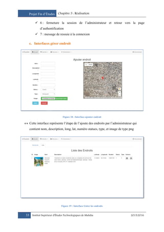 Projet Fin d’Études Chapitre 3 : Réalisation
33 Institut Supérieur d’Études Technologiques de Mahdia 2015/2016
 6 : fermeture la session de l’administrateur et retour vers la page
d’authentification
 7 : message de ressuie à la connexion
c. Interfaces gérer endroit
Figure 18 : Interface ajouter endroit
 Cette interface représente l’étape de l’ajoute des endroits par l’administrateur qui
contient nom, description, long, lat, numéro statues, type, et image de type png
Figure 19 : Interface Lister les endroits
 