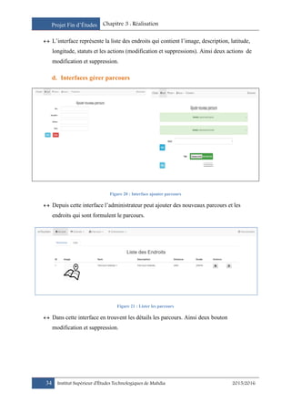 Projet Fin d’Études Chapitre 3 : Réalisation
34 Institut Supérieur d’Études Technologiques de Mahdia 2015/2016
 L’interface représente la liste des endroits qui contient l’image, description, latitude,
longitude, statuts et les actions (modification et suppressions). Ainsi deux actions de
modification et suppression.
d. Interfaces gérer parcours
Figure 20 : Interface ajouter parcours
 Depuis cette interface l’administrateur peut ajouter des nouveaux parcours et les
endroits qui sont formulent le parcours.
Figure 21 : Lister les parcours
 Dans cette interface en trouvent les détails les parcours. Ainsi deux bouton
modification et suppression.
 