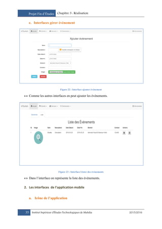 Projet Fin d’Études Chapitre 3 : Réalisation
35 Institut Supérieur d’Études Technologiques de Mahdia 2015/2016
e. Interfaces gérer évènement
Figure 22 : Interface ajouter événement
 Comme les autres interfaces en peut ajouter les événements.
Figure 23 : Interface Lister des événements
 Dans l’interface on représente la liste des événements.
2. Les interfaces de l’application mobile
a. Icône de l’application
 