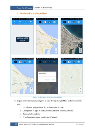 Projet Fin d’Études Chapitre 3 : Réalisation
37 Institut Supérieur d’Études Technologiques de Mahdia 2015/2016
c. Interfaces Carte géographique
Figure 26 : Interfaces de la carte géographique
 Depuis cette interface en peut gérer la carte de l’api Google Map, les fonctionnalités
sont :
o Localisation géographique de l’utilisateur sur la carte
o Changement le type de carte (Normale, Hybrid, Satellite, terrain).
o Recherche les endroits
o Et un bouton de retour vers la page d’accueil.
 