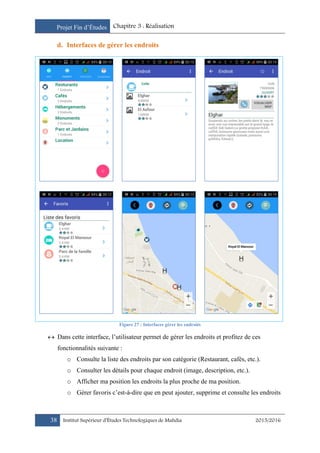 Projet Fin d’Études Chapitre 3 : Réalisation
38 Institut Supérieur d’Études Technologiques de Mahdia 2015/2016
d. Interfaces de gérer les endroits
Figure 27 : Interfaces gérer les endroits
 Dans cette interface, l’utilisateur permet de gérer les endroits et profitez de ces
fonctionnalités suivante :
o Consulte la liste des endroits par son catégorie (Restaurant, cafés, etc.).
o Consulter les détails pour chaque endroit (image, description, etc.).
o Afficher ma position les endroits la plus proche de ma position.
o Gérer favoris c’est-à-dire que en peut ajouter, supprime et consulte les endroits
 