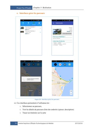 Projet Fin d’Études Chapitre 3 : Réalisation
39 Institut Supérieur d’Études Technologiques de Mahdia 2015/2016
e. Interfaces gérer les parcours
Figure 28 : Interfaces gérer les parcours
 Ces interfaces permettent à l’utilisateur de :
o Sélectionner un parcours.
o Voir les détails du parcours (liste des endroits à passer, description).
o Tracer un itinéraire sur la carte
 