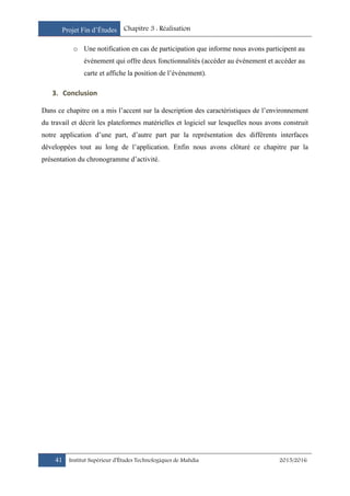 Projet Fin d’Études Chapitre 3 : Réalisation
41 Institut Supérieur d’Études Technologiques de Mahdia 2015/2016
o Une notification en cas de participation que informe nous avons participent au
événement qui offre deux fonctionnalités (accéder au événement et accéder au
carte et affiche la position de l’événement).
3. Conclusion
Dans ce chapitre on a mis l’accent sur la description des caractéristiques de l’environnement
du travail et décrit les plateformes matérielles et logiciel sur lesquelles nous avons construit
notre application d’une part, d’autre part par la représentation des différents interfaces
développées tout au long de l’application. Enfin nous avons clôturé ce chapitre par la
présentation du chronogramme d’activité.
 