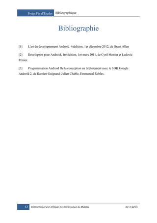 Projet Fin d’Études Bibliographique
43 Institut Supérieur d’Études Technologiques de Mahdia 2015/2016
Bibliographie
[1] L'art du développement Android 4eédition, 1er décembre 2012, de Grant Allen
[2] Développez pour Android, 1re édition, 1er mars 2011, de Cyril Mottier et Ludovic
Perrier.
[3] Programmation Android De la conception au déploiement avec le SDK Google
Android 2, de Damien Guignard, Julien Chable, Emmanuel Robles.
 