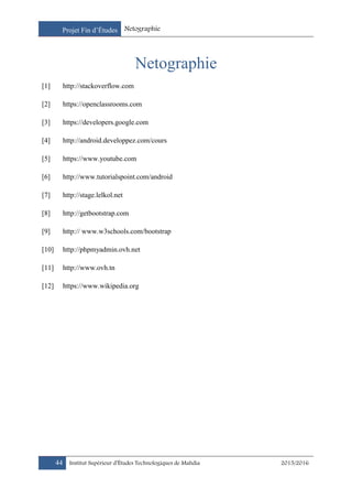 Projet Fin d’Études Netographie
44 Institut Supérieur d’Études Technologiques de Mahdia 2015/2016
Netographie
[1] http://stackoverflow.com
[2] https://openclassrooms.com
[3] https://developers.google.com
[4] http://android.developpez.com/cours
[5] https://www.youtube.com
[6] http://www.tutorialspoint.com/android
[7] http://stage.lelkol.net
[8] http://getbootstrap.com
[9] http:// www.w3schools.com/bootstrap
[10] http://phpmyadmin.ovh.net
[11] http://www.ovh.tn
[12] https://www.wikipedia.org
 