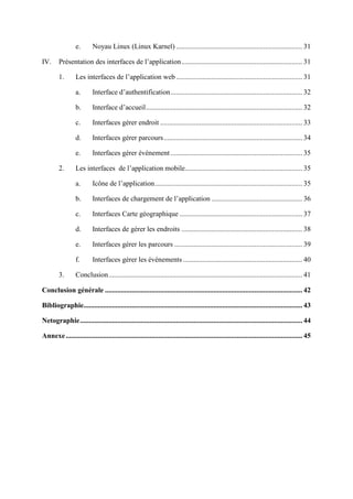 e. Noyau Linux (Linux Karnel) ....................................................................... 31
IV. Présentation des interfaces de l’application.................................................................... 31
1. Les interfaces de l’application web ....................................................................... 31
a. Interface d’authentification.......................................................................... 32
b. Interface d’accueil........................................................................................ 32
c. Interfaces gérer endroit ................................................................................ 33
d. Interfaces gérer parcours.............................................................................. 34
e. Interfaces gérer évènement .......................................................................... 35
2. Les interfaces de l’application mobile.................................................................. 35
a. Icône de l’application................................................................................... 35
b. Interfaces de chargement de l’application ................................................... 36
c. Interfaces Carte géographique ..................................................................... 37
d. Interfaces de gérer les endroits .................................................................... 38
e. Interfaces gérer les parcours ........................................................................ 39
f. Interfaces gérer les événements ................................................................... 40
3. Conclusion............................................................................................................. 41
Conclusion générale ............................................................................................................... 42
Bibliographie........................................................................................................................... 43
Netographie............................................................................................................................. 44
Annexe..................................................................................................................................... 45
 