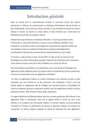 Projet Fin d’Études Introduction générale
1 Institut Supérieur d’Études Technologiques de Mahdia 2015/2016
Introduction générale
Dans un monde actif et continuellement évolutif, la motivation d'avoir des moyens
performants et efficaces de communication et d'échange d'informations devient de plus en
plus fondamentale. Cette motivation donne naissance à une révolution favorisant le travail à
distance et l'accès aux besoins en temps réduit à l’aide d’internet qui a bouleversée les
habitudes de travail dans de nombreux métiers.
D’après beaucoup d’analyses et statistiques effectuées, il s’avère que de plus en plus
d’internautes se connectent désormais à internet via leurs téléphones portables. Nous
remarquons ces dernières années un développement exponentiel des appareils mobiles qui
sont répandus comme une traînée de poudre dans le monde en développement et
révolutionnant le domaine des communications notamment dans les zones rurales.
C’est dans ce cadre qu’entre le sujet de notre PFE. Il s’agit en fait, de concevoir et de
développer une solution informatique assurant l’exposition des informations des monuments
et des endroits les plus connus de la ville de Mahdia sur un rayon de 100 km.
Pour une meilleure accessibilité à ces informations, nous avons décidé de développer une
application mobile capable de gérer et d’exposer toutes ses informations et de les synchroniser
à travers la communication avec une application web dédiée.
En effet, les applications mobiles ne cessent d’enregistrer une croissance de plus en plus
importante, qui sont facilitent la vie des internautes. Par conséquent, il doit y avoir une
montée rapide en compétences afin de s’adapter aux nouveaux besoins, et développer des
solutions intégrantes plusieurs composantes mobiles, pour des applications mobile sur divers
plateforme comme : IOS, Windows Phone, Bada, Android etc.
Ce rapport détaillera les différentes phases dont nous sommes passées par afin d’aboutir à une
application fiable et satisfaisante. Pour cela le rapport définit le travail qui nous avons
effectué, il est composée par trois grands chapitre. Le premier chapitre aura pour présente
l’entreprise et l’analyse et spécification des besoins, le deuxième chapitre est consacré aux
conceptions. Le dernier chapitre comporte les détails de réalisation de notre application.
 