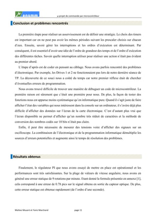 µ-projet de commande par microcontrôleur
Matteo Musaró et Yanis Marchand page 11
Conclusion et problèmes rencontrés
La première étape pour réaliser un asservissement est de définir une stratégie. Le choix des timers
est important car on ne peut pas avoir les mêmes périodes suivant les prescaler choisis sur chacun
d’eux. Ensuite, savoir gérer les interruptions et les ordres d’exécution est déterminant. Par
conséquent, il est essentiel d’avoir une idée de l’ordre de grandeur des temps et de l’ordre d’exécution
des différentes tâches. Savoir quelle interruption utiliser pour réaliser une action n’était pas évident
au premier abord.
L’étape d’après est de coder en pensant au câblage. Nous avons parfois rencontré des problèmes
d’électronique. Par exemple, les Drives 1 et 2 ne fonctionnaient pas lors de notre dernière séance de
TP. La découverte de ce souci nous a coûté du temps car notre premier réflexe était de chercher
d’éventuelles erreurs de programmation.
Nous avons trouvé difficile de trouver une manière de débuguer un code de microcontrôleur. La
première raison est sûrement que c’était une première pour nous. De plus, la façon de tester des
fonctions nous est apparue moins systématique qu’en informatique pure. Quand il s’agit juste de faire
afficher l’état des variables qui nous intéressent dans la console sur un ordinateur, il s’avère déjà plus
difficile d’afficher des données sur l’écran de la carte électronique. C’est d’autant plus vrai que
l’écran disponible ne permet d’afficher qu’un nombre très réduit de caractères et la méthode de
conversion des nombres codés sur 10 bits n’était pas claire.
Enfin, il peut être nécessaire de mesurer des tensions voire d’afficher des signaux sur un
oscilloscope. La combinaison de l’électronique et de la programmation informatique démultiplie les
sources d’erreurs potentielles et augmente ainsi le temps de résolution des problèmes.
Résultats obtenus
Finalement, le régulateur PI que nous avons essayé de mettre en place est opérationnel et les
performances sont très satisfaisantes. Sur la plage de valeurs de vitesse angulaire, nous avons en
général une erreur statique de 9 rotations par minute. Etant donné la formule présentée en annexe [1],
cela correspond à une erreur de 0.78 pics sur le signal obtenu en sortie du capteur optique. De plus,
cette erreur statique est obtenue rapidement (de l’ordre d’une seconde).
 