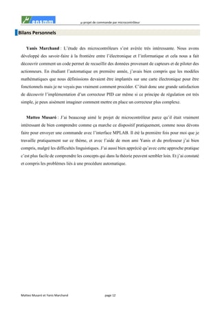 µ-projet de commande par microcontrôleur
Matteo Musaró et Yanis Marchand page 12
Bilans Personnels
Yanis Marchand : L’étude des microcontrôleurs s’est avérée très intéressante. Nous avons
développé des savoir-faire à la frontière entre l’électronique et l’informatique et cela nous a fait
découvrir comment un code permet de recueillir des données provenant de capteurs et de piloter des
actionneurs. En étudiant l’automatique en première année, j’avais bien compris que les modèles
mathématiques que nous définissions devaient être implantés sur une carte électronique pour être
fonctionnels mais je ne voyais pas vraiment comment procéder. C’était donc une grande satisfaction
de découvrir l’implémentation d’un correcteur PID car même si ce principe de régulation est très
simple, je peux aisément imaginer comment mettre en place un correcteur plus complexe.
Matteo Musaró : J’ai beaucoup aimé le projet de microcontrôleur parce qu’il était vraiment
intéressant de bien comprendre comme ça marche ce dispositif pratiquement, comme nous dévons
faire pour envoyer une commande avec l’interface MPLAB. Il été la première fois pour moi que je
travaille pratiquement sur ce thème, et avec l’aide de mon ami Yanis et du professeur j’ai bien
compris, malgré les difficultés linguistiques. J’ai aussi bien apprécié qu’avec cette approche pratique
c’est plus facile de comprendre les concepts qui dans la théorie peuvent sembler loin. Et j’ai constaté
et compris les problèmes liés à une procédure automatique.
 