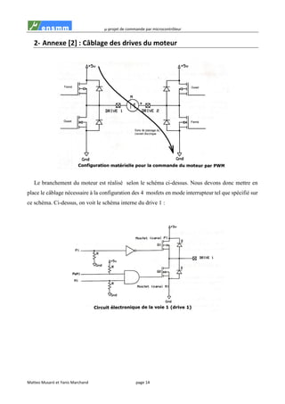 µ-projet de commande par microcontrôleur
Matteo Musaró et Yanis Marchand page 14
2- Annexe [2] : Câblage des drives du moteur
Le branchement du moteur est réalisé selon le schéma ci-dessus. Nous devons donc mettre en
place le câblage nécessaire à la configuration des 4 mosfets en mode interrupteur tel que spécifié sur
ce schéma. Ci-dessus, on voit le schéma interne du drive 1 :
 