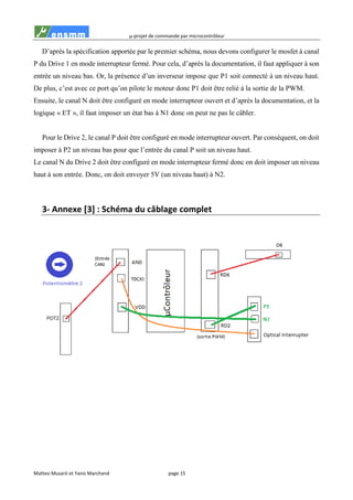 µ-projet de commande par microcontrôleur
Matteo Musaró et Yanis Marchand page 15
D’après la spécification apportée par le premier schéma, nous devons configurer le mosfet à canal
P du Drive 1 en mode interrupteur fermé. Pour cela, d’après la documentation, il faut appliquer à son
entrée un niveau bas. Or, la présence d’un inverseur impose que P1 soit connecté à un niveau haut.
De plus, c’est avec ce port qu’on pilote le moteur donc P1 doit être relié à la sortie de la PWM.
Ensuite, le canal N doit être configuré en mode interrupteur ouvert et d’après la documentation, et la
logique « ET », il faut imposer un état bas à N1 donc on peut ne pas le câbler.
Pour le Drive 2, le canal P doit être configuré en mode interrupteur ouvert. Par conséquent, on doit
imposer à P2 un niveau bas pour que l’entrée du canal P soit un niveau haut.
Le canal N du Drive 2 doit être configuré en mode interrupteur fermé donc on doit imposer un niveau
haut à son entrée. Donc, on doit envoyer 5V (un niveau haut) à N2.
3- Annexe [3] : Schéma du câblage complet
 