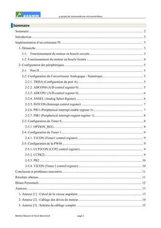 µ-projet de commande par microcontrôleur
Matteo Musaró et Yanis Marchand page 2
Sommaire
Sommaire ............................................................................................................................................ 2
Introduction......................................................................................................................................... 3
Implémentation d’un correcteur PI ..................................................................................................... 3
1- Démarche.................................................................................................................................... 3
1-1. Fonctionnement du moteur en boucle ouverte.................................................................. 3
1-2. Fonctionnement du moteur en boucle fermée ..................................................................... 4
2- Configuration des périphériques................................................................................................. 5
2-1. Port D................................................................................................................................ 5
2-2. Configuration du Convertisseur Analogique - Numérique.................................................. 5
2-2.1. TRISA (Configuration du port A) ................................................................................ 5
2-2.2. ADCON0 (A/D control register 0) ............................................................................... 5
2-2.3. ADCON1 (A/D control register 0) ............................................................................... 6
2-2.4. ANSEL (Analog Select Rgister)................................................................................... 6
2-2.5. INTCON (Interrupt control register) ............................................................................ 7
2-2.6. PIE1 (Peripherical interrupt enable register 1) ............................................................. 7
2-2.7. PIR1 (Peripherical interrupt request register 1)............................................................ 8
2-3. Configuration du Timer 0.................................................................................................... 8
2-3.1. OPTION_REG.............................................................................................................. 8
2-4. Configuration du Timer 1.................................................................................................... 9
2-4.1. T1CON (Timer1 control register)................................................................................. 9
2-5. Configuration de la PWM.................................................................................................... 9
2-5.1. CCP2CON (CCP2 control register).............................................................................. 9
2-5.2. CCPR2L........................................................................................................................ 9
2-5.3. PR2 ............................................................................................................................. 10
2-5.4. T2CON (Timer 2 control register).............................................................................. 10
Conclusion et problèmes rencontrés ................................................................................................. 11
Résultats obtenus............................................................................................................................... 11
Bilans Personnels .............................................................................................................................. 12
Annexes............................................................................................................................................. 13
1- Annexe [1] : Calcul de la vitesse angulaire .............................................................................. 13
2- Annexe [2] : Câblage des drives du moteur.............................................................................. 14
3- Annexe [3] : Schéma du câblage complet ................................................................................ 15
 