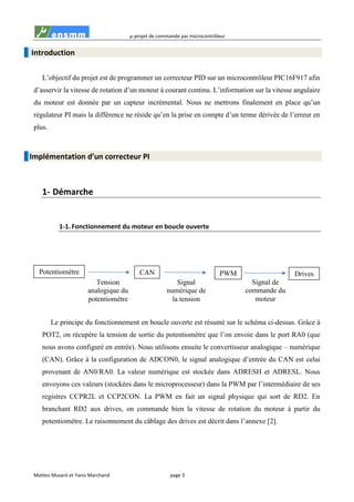 µ-projet de commande par microcontrôleur
Matteo Musaró et Yanis Marchand page 3
Introduction
L’objectif du projet est de programmer un correcteur PID sur un microcontrôleur PIC16F917 afin
d’asservir la vitesse de rotation d’un moteur à courant continu. L’information sur la vitesse angulaire
du moteur est donnée par un capteur incrémental. Nous ne mettrons finalement en place qu’un
régulateur PI mais la différence ne réside qu’en la prise en compte d’un terme dérivée de l’erreur en
plus.
Implémentation d’un correcteur PI
1- Démarche
1-1. Fonctionnement du moteur en boucle ouverte
Le principe du fonctionnement en boucle ouverte est résumé sur le schéma ci-dessus. Grâce à
POT2, on récupère la tension de sortie du potentiomètre que l’on envoie dans le port RA0 (que
nous avons configuré en entrée). Nous utilisons ensuite le convertisseur analogique – numérique
(CAN). Grâce à la configuration de ADCON0, le signal analogique d’entrée du CAN est celui
provenant de AN0/RA0. La valeur numérique est stockée dans ADRESH et ADRESL. Nous
envoyons ces valeurs (stockées dans le microprocesseur) dans la PWM par l’intermédiaire de ses
registres CCPR2L et CCP2CON. La PWM en fait un signal physique qui sort de RD2. En
branchant RD2 aux drives, on commande bien la vitesse de rotation du moteur à partir du
potentiomètre. Le raisonnement du câblage des drives est décrit dans l’annexe [2].
Signal de
commande du
moteur
Tension
analogique du
potentiomètre
Potentiomètre CAN PWM Drives
Signal
numérique de
la tension
 