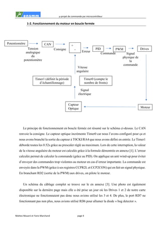 µ-projet de commande par microcontrôleur
Matteo Musaró et Yanis Marchand page 4
1-2. Fonctionnement du moteur en boucle fermée
Le principe de fonctionnement en boucle fermée est résumé sur le schéma ci-dessus. Le CAN
renvoie la consigne. Le capteur optique incrémente Timer0 car nous l’avons configuré pour ça et
nous avons branché la sortie du capteur à T0CKI/RA4 que nous avons défini en entrée. Le Timer1
déborde toutes les 0.52s grâce au prescaler réglé au maximum. Lors de cette interruption, la valeur
de la vitesse angulaire du moteur est calculée grâce à la formule démontrée en annexe [1]. L’erreur
calculée permet de calculer la commande (grâce au PID). On applique un anti wind-up pour éviter
d’envoyer des commandes trop violentes au moteur en cas d’erreur importante. La commande est
envoyée dans la PWM (grâce à ses registres CCPR2L et CCP2CON) qui en fait un signal physique.
En branchant RD2 (sortie de la PWM) aux drives, on pilote le moteur.
Un schéma du câblage complet se trouve sur le en annexe [3]. Une photo est également
disponible sur la dernière page mais elle a été prise un jour où les Drives 1 et 2 de notre carte
électronique ne fonctionnaient pas donc nous avions utilisé les 3 et 4. De plus, le port RD7 ne
fonctionnant pas non plus, nous avions utilisé RD6 pour allumer la diode « bug detector ».
Signal
physique de
la
commande
Commande
Erreur
Consigne
Signal
électrique
Tension
analogique
du
potentiomètre
Potentiomètre CAN
Capteur
Optique
Timer0 (compte le
nombre de fronts)
Timer1 (définit la période
d’échantillonnage)
Vitesse
angulaire
+
- PID PWM Drives
Moteur
 