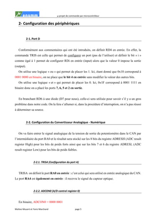 µ-projet de commande par microcontrôleur
Matteo Musaró et Yanis Marchand page 5
2- Configuration des périphériques
2-1. Port D
Conformément aux commentaires qui ont été introduits, on définit RD4 en entrée. En effet, la
commande TRIS est celle qui permet de configurer un port (pas de l’utiliser) et définir le bit « i »
comme égal à 1 permet de configurer RDi en entrée (input) alors que la valeur 0 impose la sortie
(output).
On utilise une logique « ou » qui permet de placer les 1. Ici, étant donné que 0x10 correspond à
0001 0000 en binaire, on ne place que le bit 4 en entrée sans modifier la valeur des autres bits.
On utilise une logique « et » qui permet de placer les 0. Ici, 0x1F correspond à 0001 1111 en
binaire donc on a placé les ports 7, 6, 5 et 2 en sortie.
En branchant RD6 à une diode (D7 pour nous), celle-ci sera utilisée pour savoir s’il y a un gros
problème dans notre code. On la fera s’allumer si, dans la procédure d’interruption, on n’a pas réussi
à déterminer sa source.
2-2. Configuration du Convertisseur Analogique - Numérique
On va faire entrer le signal analogique de la tension de sortie du potentiomètre dans le CAN par
l’intermédiaire du port RA0 et le résultat sera stocké sur les 8 bits du registre ADRESH (ADC result
register High) pour les bits de poids forts ainsi que sur les bits 7 et 6 du registre ADRESL (ADC
result register Low) pour les bits de poids faibles.
2-2.1. TRISA (Configuration du port A)
TRISA on définit le port RA0 en entrée : c’est celui qui sera utilisé en entrée analogique du CAN.
Le port RA4 est également en entrée : il recevra le signal du capteur optique.
2-2.2. ADCON0 (A/D control register 0)
En binaire, ADCON0 = 0000 0001
 