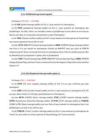 µ-projet de commande par microcontrôleur
Matteo Musaró et Yanis Marchand page 7
2-2.5. INTCON (Interrupt control register)
En binaire, INTCON = 1110 0000
Le bit GIE (global interrupt enable) est fixé à 1 pour autoriser les interruptions.
Le bit PEIE (peripherical interrupt enable) est fixé à 1 pour autoriser les interruptions des
périphériques. En effet, Timer1 est considéré comme un périphérique et nous allons en avoir besoin
dans la suite donc il est nécessaire de permettre ce type d’interruption.
Le bit T0IE (Timer0 overflow enable) est fixé à 1 pour autoriser les interruptions du Timer0 dont
nous aurons également besoin dans la suite.
Les bits INTE (RB0/INT External Interrupt Enable) et RBIE (PORTB Change Interrupt Enable)
sont fixés à 0 ce qui interdit les interruptions externes de RB0/INT ainsi que celles de PORTB
(respectivement). Nous n’avons pas besoin de ces interruptions donc il faut les interdire pour qu’elles
ne perturbent pas le programme si jamais elles se produisaient.
Les bits T0IF (Timer0 interrupt flag), INTF (RB0/INT External Interrupt flag) et RBIF (PORTB
Change Interrupt flag) sont fixés à 0 car ce sont tous les trois des drapeaux (flags) donc on les initialise
toujours à 0.
2-2.6. PIE1 (Peripherical interrupt enable register 1)
En binaire, PIE1 = 0100 0001
Le bit EEIE (EE write complete interrupt enable) est fixé à 0 car nous n’utilisons pas cette
interruption.
Le bit ADIE (A/D converter intrrupt enable) est fixé à 1 pour autoriser les interruptions du CAN
car nous allons utiliser le CAN donc potentiellement ses interruptions.
Les bits RCIE (USART receive interrupt enable), TXIE (USART transmit interrupt enable),
SSPIE (Synchronous Serial Port Interrupt enable), CCP1IE (CCP1 interrupt enable) et TMR2IE
(TMR2 to PR2 Match interrupt enable) sont tous fixés à 0 pour interdire les interruptions liées à ces
périphériques car nous ne les utilisons pas.
Le bit TMR1IE (Timer1 overflow interrupt enable) est fixé à 1 pour autoriser les interruptions du
Timer1 car nous allons les utiliser (période d’échantillonnage de l’asservissement)
 