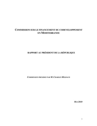 COMMISSION SUR LE FINANCEMENT DU CODEVELOPPEMENT
                 EN MEDITERRANEE




         RAPPORT AU PRÉSIDENT DE LA RÉPUBLIQUE




        COMMISSION PRESIDEE PAR M. CHARLES MILHAUD




                                                     MAI 2010




                                                            1
 