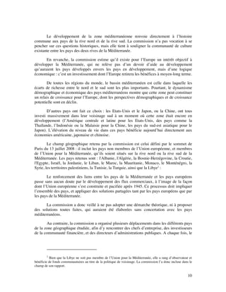 Le développement de la zone méditerranéenne renvoie directement à l’histoire
commune aux pays de la rive nord et de la rive sud. La commission n’a pas vocation à se
pencher sur ces questions historiques, mais elle tient à souligner la communauté de culture
existante entre les pays des deux rives de la Méditerranée.

       En revanche, la commission estime qu’il existe pour l’Europe un intérêt objectif à
développer la Méditerranée, qui ne relève pas d’un devoir d’aide au développement
qu’auraient les pays développés envers les pays en développement, mais d’une logique
économique : c’est un investissement dont l’Europe retirera les bénéfices à moyen-long terme.

        De toutes les régions du monde, le bassin méditerranéen est celle dans laquelle les
écarts de richesse entre le nord et le sud sont les plus importants. Pourtant, le dynamisme
démographique et économique des pays méditerranéens montre que cette zone peut constituer
un relais de croissance pour l’Europe, dont les perspectives démographiques et de croissance
potentielle sont en déclin.

        D’autres pays ont fait ce choix : les Etats-Unis et le Japon, ou la Chine, ont tous
investi massivement dans leur voisinage sud à un moment où cette zone était encore en
développement (l’Amérique centrale et latine pour les Etats-Unis, des pays comme la
Thaïlande, l’Indonésie ou la Malaisie pour la Chine, les pays du sud-est asiatique pour le
Japon). L’élévation du niveau de vie dans ces pays bénéficie aujourd’hui directement aux
économies américaine, japonaise et chinoise.

        Le champ géographique retenu par la commission est celui défini par le sommet de
Paris du 13 juillet 2008 : il inclut les pays non membres de l’Union européenne, et membres
de l’Union pour la Méditerranée, qu’ils soient situés sur la rive nord ou la rive sud de la
Méditerranée. Les pays retenus sont : l'Albanie, l'Algérie, la Bosnie-Herzégovine, la Croatie,
l'Egypte, Israël, la Jordanie, le Liban, le Maroc, la Mauritanie, Monaco, le Monténégro, la
Syrie, les territoires palestiniens, la Tunisie, la Turquie, ainsi que la Libye2 :

       Le renforcement des liens entre les pays de la Méditerranée et les pays européens
passe sans aucun doute par le développement des flux commerciaux, à l’image de la façon
dont l’Union européenne s’est construite et pacifiée après 1945. Ce processus doit impliquer
l’ensemble des pays, et appliquer des solutions partagées tant par les pays européens que par
les pays de la Méditerranée.

       La commission a donc veillé à ne pas adopter une démarche théorique, ni à proposer
des solutions toutes faites, qui auraient été élaborées sans concertation avec les pays
méditerranéens.

       Au contraire, la commission a organisé plusieurs déplacements dans les différents pays
de la zone géographique étudiée, afin d’y rencontrer des chefs d’entreprise, des investisseurs
de la communauté financière, et des directeurs d’administrations publiques. A chaque fois, le




        2
           Bien que la Libye ne soit pas membre de l’Union pour la Méditerranée, elle a rang d’observateur et
bénéficie de fonds communautaires au titre de la politique de voisinage. La commission l’a donc incluse dans le
champ de son rapport.

                                                                                                            10
 