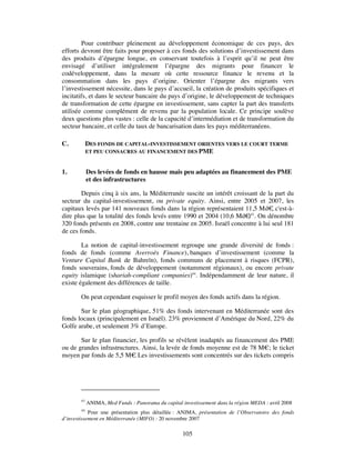 Pour contribuer pleinement au développement économique de ces pays, des
efforts devront être faits pour proposer à ces fonds des solutions d’investissement dans
des produits d’épargne longue, en conservant toutefois à l’esprit qu’il ne peut être
envisagé d’utiliser intégralement l’épargne des migrants pour financer le
codéveloppement, dans la mesure où cette ressource finance le revenu et la
consommation dans les pays d’origine. Orienter l’épargne des migrants vers
l’investissement nécessite, dans le pays d’accueil, la création de produits spécifiques et
incitatifs, et dans le secteur bancaire du pays d’origine, le développement de techniques
de transformation de cette épargne en investissement, sans capter la part des transferts
utilisée comme complément de revenu par la population locale. Ce principe soulève
deux questions plus vastes : celle de la capacité d’intermédiation et de transformation du
secteur bancaire, et celle du taux de bancarisation dans les pays méditerranéens.

C.           DES FONDS DE CAPITAL-INVESTISSEMENT ORIENTES VERS LE COURT TERME
             ET PEU CONSACRES AU FINANCEMENT DES PME


1.           Des levées de fonds en hausse mais peu adaptées au financement des PME
             et des infrastructures

        Depuis cinq à six ans, la Méditerranée suscite un intérêt croissant de la part du
secteur du capital-investissement, ou private equity. Ainsi, entre 2005 et 2007, les
capitaux levés par 141 nouveaux fonds dans la région représentaient 11,5 Md€ c'est-à-
                                                                                 ,
dire plus que la totalité des fonds levés entre 1990 et 2004 (10,6 Md€ 43. On dénombre
                                                                        )
320 fonds présents en 2008, contre une trentaine en 2005. Israël concentre à lui seul 181
de ces fonds.

        La notion de capital-investissement regroupe une grande diversité de fonds :
fonds de fonds (comme Averroès Finance), banques d’investissement (comme la
Venture Capital Bank de Bahreïn), fonds communs de placement à risques (FCPR),
fonds souverains, fonds de développement (notamment régionaux), ou encore private
equity islamique (shariah-compliant companies)44. Indépendamment de leur nature, il
existe également des différences de taille.

        On peut cependant esquisser le profil moyen des fonds actifs dans la région.

       Sur le plan géographique, 51% des fonds intervenant en Méditerranée sont des
fonds locaux (principalement en Israël). 23% proviennent d’Amérique du Nord, 22% du
Golfe arabe, et seulement 3% d’Europe.

       Sur le plan financier, les profils se révèlent inadaptés au financement des PME
ou de grandes infrastructures. Ainsi, la levée de fonds moyenne est de 78 M€; le ticket
moyen par fonds de 5,5 M€ Les investissements sont concentrés sur des tickets compris
                            .




        43
             ANIMA, Med Funds : Panorama du capital investissement dans la région MEDA : avril 2008
        44
            Pour une présentation plus détaillée : ANIMA, présentation de l’Observatoire des fonds
d’investissement en Méditerranée (MIFO) : 20 novembre 2007

                                                     105
 