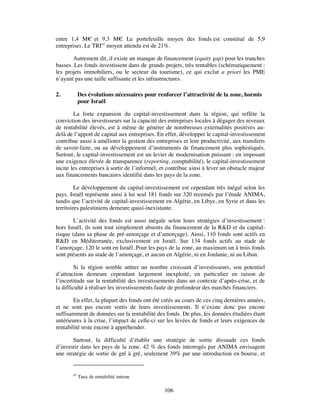 entre 1,4 M€ et 9,3 M€ Le portefeuille moyen des fonds est constitué de 5,9
                           .
entreprises. Le TRI45 moyen attendu est de 21%.

       Autrement dit, il existe un manque de financement (equity gap) pour les tranches
basses. Les fonds investissent dans de grands projets, très rentables (schématiquement :
les projets immobiliers, ou le secteur du tourisme), ce qui exclut a priori les PME
n’ayant pas une taille suffisante et les infrastructures.

2.          Des évolutions nécessaires pour renforcer l’attractivité de la zone, hormis
            pour Israël

        La forte expansion du capital-investissement dans la région, qui reflète la
conviction des investisseurs sur la capacité des entreprises locales à dégager des niveaux
de rentabilité élevés, est à même de générer de nombreuses externalités positives au-
delà de l’apport de capital aux entreprises. En effet, développer le capital-investissement
contribue aussi à améliorer la gestion des entreprises et leur productivité, aux transferts
de savoir-faire, ou au développement d’instruments de financement plus sophistiqués.
Surtout, le capital-investissement est un levier de modernisation puissant : en imposant
une exigence élevée de transparence (reporting, comptabilité), le capital-investissement
incite les entreprises à sortir de l’informel, et contribue ainsi à lever un obstacle majeur
aux financements bancaires identifié dans les pays de la zone.

         Le développement du capital-investissement est cependant très inégal selon les
pays. Israël représente ainsi à lui seul 181 fonds sur 320 recensés par l’étude ANIMA,
tandis que l’activité de capital-investissement en Algérie, en Libye, en Syrie et dans les
territoires palestiniens demeure quasi-inexistante.

        L’activité des fonds est aussi inégale selon leurs stratégies d’investissement :
hors Israël, ils sont tout simplement absents du financement de la R&D et du capital-
risque (dans sa phase de pré-amorçage et d’amorçage). Ainsi, 110 fonds sont actifs en
R&D en Méditerranée, exclusivement en Israël. Sur 134 fonds actifs au stade de
l’amorçage, 120 le sont en Israël. Pour les pays de la zone, au maximum un à trois fonds
sont présents au stade de l’amorçage, et aucun en Algérie, ni en Jordanie, ni au Liban.

         Si la région semble attirer un nombre croissant d’investisseurs, son potentiel
d’attraction demeure cependant largement inexploité, en particulier en raison de
l’incertitude sur la rentabilité des investissements dans un contexte d’après-crise, et de
la difficulté à réaliser les investissements faute de profondeur des marchés financiers.

        En effet, la plupart des fonds ont été créés au cours de ces cinq dernières années,
et ne sont pas encore sortis de leurs investissements. Il n’existe donc pas encore
suffisamment de données sur la rentabilité des fonds. De plus, les données étudiées étant
antérieures à la crise, l’impact de celle-ci sur les levées de fonds et leurs exigences de
rentabilité reste encore à appréhender.

       Surtout, la difficulté d’établir une stratégie de sortie dissuade ces fonds
d’investir dans les pays de la zone. 42 % des fonds interrogés par ANIMA envisagent
une stratégie de sortie de gré à gré, seulement 39% par une introduction en bourse, et


       45
            Taux de rentabilité interne

                                               106
 